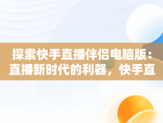 探索快手直播伴侣电脑版：直播新时代的利器，快手直播伴侣电脑版怎么用 