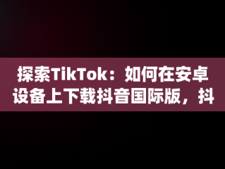 探索TikTok：如何在安卓设备上下载抖音国际版，抖音国际版(tiktok)最新版下载v18.3.6 免费下载 