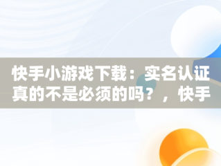 快手小游戏下载：实名认证真的不是必须的吗？，快手小游戏不需要实名认证 