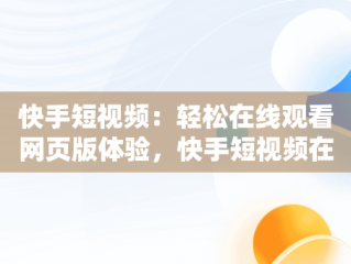 快手短视频：轻松在线观看网页版体验，快手短视频在线看网页怎么设置 