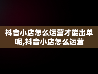 抖音小店怎么运营才能出单呢,抖音小店怎么运营