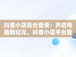 抖音小店后台登录：开启电商新纪元，抖音小店平台登录 