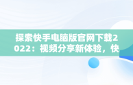 探索快手电脑版官网下载2022：视频分享新体验，快手电脑版官网下载2022最新版本 