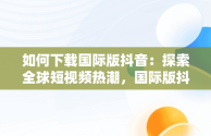 如何下载国际版抖音：探索全球短视频热潮，国际版抖音下载了怎么看不了 