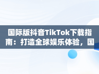 国际版抖音TikTok下载指南：打造全球娱乐体验，国际版抖音App下载哪个软件 