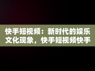 快手短视频：新时代的娱乐文化现象，快手短视频快手,拥抱每一种生活 