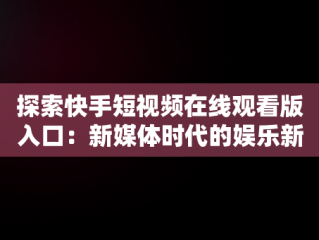 探索快手短视频在线观看版入口：新媒体时代的娱乐新体验，快手短视频在线观看版入口下载 