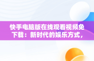 快手电脑版在线观看视频免下载：新时代的娱乐方式，快手电脑版怎么下载视频 