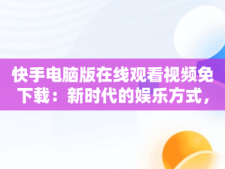 快手电脑版在线观看视频免下载：新时代的娱乐方式，快手电脑版怎么下载视频 