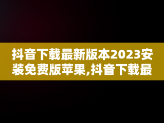 抖音下载最新版本2023安装免费版苹果,抖音下载最新版本2023安装免费版苹果手机
