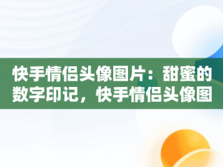 快手情侣头像图片：甜蜜的数字印记，快手情侣头像图片2024年最新头像 