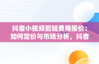 抖音小视频剪辑费用报价：如何定价与市场分析，抖音短视频剪辑收费标准 