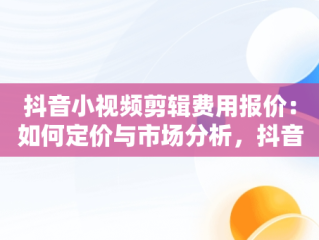 抖音小视频剪辑费用报价：如何定价与市场分析，抖音短视频剪辑收费标准 