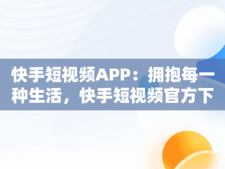 快手短视频APP：拥抱每一种生活，快手短视频官方下载 