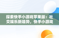 探索快手小游戏苹果版：社交娱乐新趋势，快手小游戏苹果版名字 