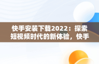 快手安装下载2022：探索短视频时代的新体验，快手安装下载软件 