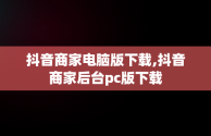 抖音商家电脑版下载,抖音商家后台pc版下载