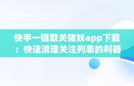 快手一键取关猪妖app下载：快速清理关注列表的利器，快手一键取关猪妖app下载安装 