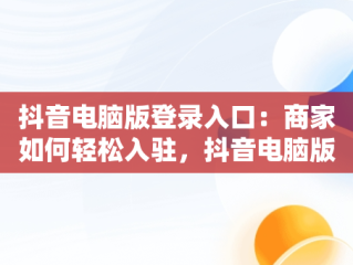 抖音电脑版登录入口：商家如何轻松入驻，抖音电脑版登录入口商家怎么登录 