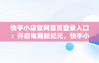 快手小店官网首页登录入口：开启电商新纪元，快手小店官网登录入口手机版最新版本更新内容 