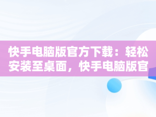 快手电脑版官方下载：轻松安装至桌面，快手电脑版官方下载安装到电脑桌面上 