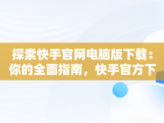 探索快手官网电脑版下载：你的全面指南，快手官方下载电脑版 