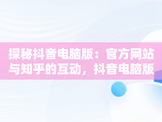 探秘抖音电脑版：官方网站与知乎的互动，抖音电脑版官方网站知乎怎么下载 