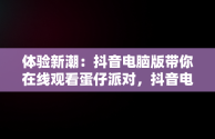 体验新潮：抖音电脑版带你在线观看蛋仔派对，抖音电脑版在线观看蛋仔派对游戏 