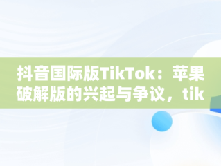 抖音国际版TikTok：苹果破解版的兴起与争议，tiktok抖音国际版破解版wz 