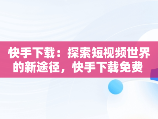 快手下载：探索短视频世界的新途径，快手下载免费 