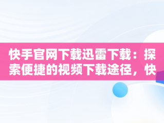 快手官网下载迅雷下载：探索便捷的视频下载途径，快手 迅雷 下载 