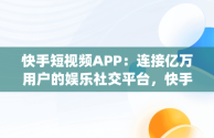 快手短视频APP：连接亿万用户的娱乐社交平台，快手短视频APPapp免费下载 