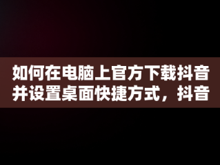 如何在电脑上官方下载抖音并设置桌面快捷方式，抖音下载安装电脑版 