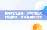 快手吃鸡直播：游戏与社交的新融合，快手直播吃鸡怎么直播视频教学 