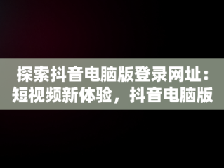 探索抖音电脑版登录网址：短视频新体验，抖音电脑版登录网址是什么 