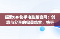 探索GIF快手电脑版官网：创意与分享的完美结合，快手gif表情包下载 