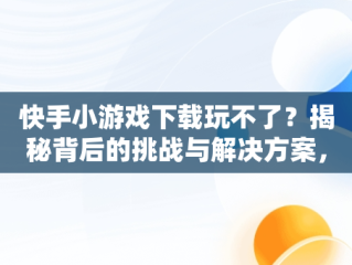 快手小游戏下载玩不了？揭秘背后的挑战与解决方案，快手小游戏为啥玩不了游戏 