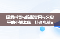 探索抖音电脑版官网与宋忠平的不解之缘，抖音电脑app官网 