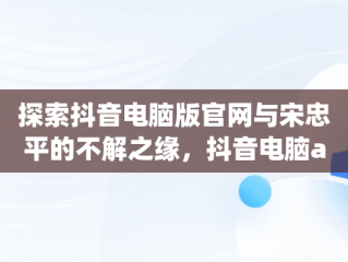 探索抖音电脑版官网与宋忠平的不解之缘，抖音电脑app官网 