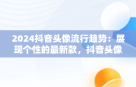 2024抖音头像流行趋势：展现个性的最新款，抖音头像2024最新款图片 