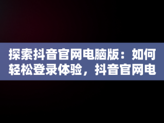 探索抖音官网电脑版：如何轻松登录体验，抖音官网电脑版登陆不了 