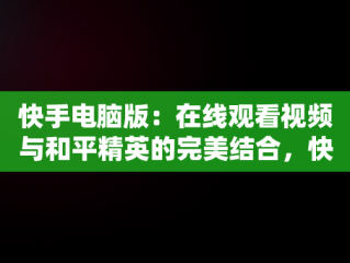 快手电脑版：在线观看视频与和平精英的完美结合，快手用电脑看 