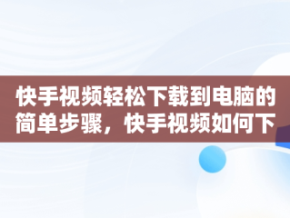 快手视频轻松下载到电脑的简单步骤，快手视频如何下载到电脑上 