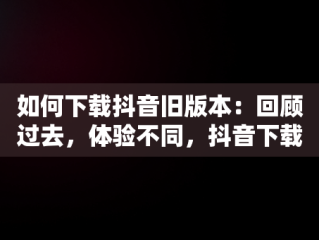 如何下载抖音旧版本：回顾过去，体验不同，抖音下载旧版本大全 