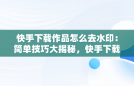 快手下载作品怎么去水印：简单技巧大揭秘，快手下载作品怎么去水印视频 