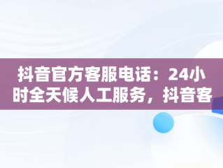 抖音官方客服电话：24小时全天候人工服务，抖音客服电话24小时人工服务热线多少 