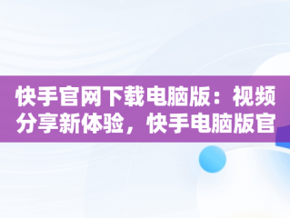 快手官网下载电脑版：视频分享新体验，快手电脑版官方下载安装 