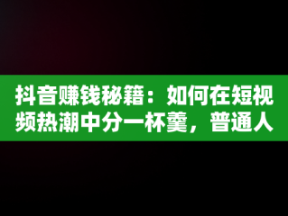 抖音赚钱秘籍：如何在短视频热潮中分一杯羹，普通人在抖音上怎么赚钱 