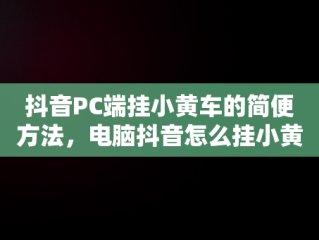 抖音PC端挂小黄车的简便方法，电脑抖音怎么挂小黄车? 