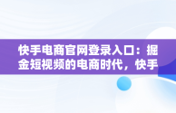 快手电商官网登录入口：掘金短视频的电商时代，快手电商官网登录入口网页版 